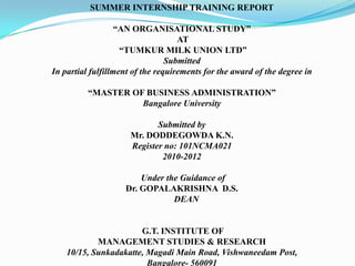 SUMMER INTERNSHIP TRAINING REPORT

                   “AN ORGANISATIONAL STUDY”
                                    AT
                    “TUMKUR MILK UNION LTD”
                                 Submitted
In partial fulfillment of the requirements for the award of the degree in

          “MASTER OF BUSINESS ADMINISTRATION”
                    Bangalore University

                             Submitted by
                      Mr. DODDEGOWDA K.N.
                      Register no: 101NCMA021
                              2010-2012

                        Under the Guidance of
                    Dr. GOPALAKRISHNA D.S.
                                DEAN


                       G.T. INSTITUTE OF
            MANAGEMENT STUDIES & RESEARCH
    10/15, Sunkadakatte, Magadi Main Road, Vishwaneedam Post,
                         Bangalore- 560091
 