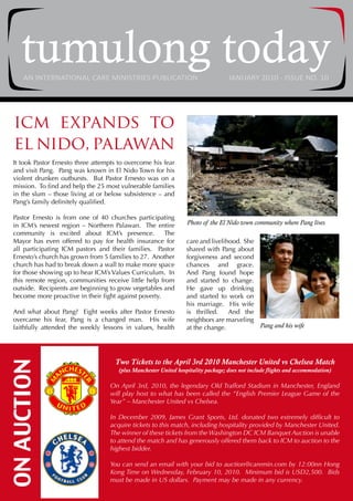 tumulong today
     AN INTERNATIONAL CARE MINISTRIES PUBLICATION                                  JANUARY 2010 - ISSUE NO. 10




  icm expands to
  el nido, palawan
 It took Pastor Ernesto three attempts to overcome his fear
 and visit Pang. Pang was known in El Nido Town for his
 violent drunken outbursts. But Pastor Ernesto was on a
 mission. To find and help the 25 most vulnerable families
 in the slum – those living at or below subsistence – and
 Pang’s family definitely qualified.

 Pastor Ernesto is from one of 40 churches participating
 in ICM’s newest region – Northern Palawan. The entire            Photo of the El Nido town community where Pang lives
 community is excited about ICM’s presence.            The
 Mayor has even offered to pay for health insurance for           care and livelihood. She
 all participating ICM pastors and their families. Pastor         shared with Pang about
 Ernesto’s church has grown from 5 families to 27. Another        forgiveness and second
 church has had to break down a wall to make more space           chances and grace.
 for those showing up to hear ICM’s Values Curriculum. In         And Pang found hope
 this remote region, communities receive little help from         and started to change.
 outside. Recipients are beginning to grow vegetables and         He gave up drinking
 become more proactive in their fight against poverty.            and started to work on
                                                                  his marriage. His wife
 And what about Pang? Eight weeks after Pastor Ernesto            is thrilled.    And the
 overcame his fear, Pang is a changed man. His wife               neighbors are marveling
 faithfully attended the weekly lessons in values, health         at the change.           Pang and his wife




                                     Two Tickets to the April 3rd 2010 Manchester United vs Chelsea Match
ON AUCTION




                                      (plus Manchester United hospitality package; does not include flights and accommodation)

                                   On April 3rd, 2010, the legendary Old Trafford Stadium in Manchester, England
                                   will play host to what has been called the “English Premier League Game of the
                                   Year” – Manchester United vs Chelsea.

                                   In December 2009, James Grant Sports, Ltd. donated two extremely difficult to
                                   acquire tickets to this match, including hospitality provided by Manchester United.
                                   The winner of these tickets from the Washington DC ICM Banquet Auction is unable
                                   to attend the match and has generously offered them back to ICM to auction to the
                                   highest bidder.

                                   You can send an email with your bid to auction@caremin.com by 12:00nn Hong
                                   Kong Time on Wednesday, February 10, 2010. Minimum bid is USD2,500. Bids
                                   must be made in US dollars. Payment may be made in any currency.
 