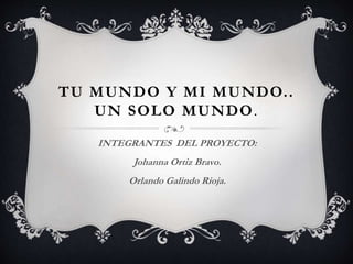 TU MUNDO Y MI MUNDO..
UN SOLO MUNDO.
INTEGRANTES DEL PROYECTO:
Johanna Ortiz Bravo.
Orlando Galindo Rioja.
 