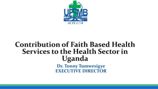 Uganda Protestant Medical Bureau
Contribution of Faith Based Health
Services to the Health Sector in
Uganda
Dr. Tonny Tumwesigye
EXECUTIVE DIRECTOR
 