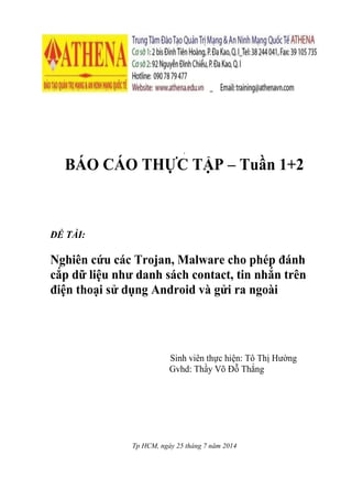 [[
BÁO CÁO THỰC TẬP – Tuần 1+2
ĐỀ TÀI:
Nghiên cứu các Trojan, Malware cho phép đánh
cắp dữ liệu như danh sách contact, tin nhắn trên
điện thoại sử dụng Android và gửi ra ngoài
Sinh viên thực hiện: Tô Thị Hường
Gvhd: Thầy Võ Đỗ Thắng
Tp HCM, ngày 25 tháng 7 năm 2014
 