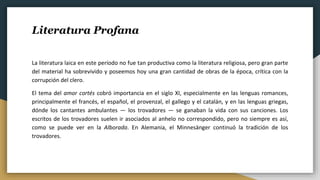 Literatura Profana
La literatura laica en este período no fue tan productiva como la literatura religiosa, pero gran parte
del material ha sobrevivido y poseemos hoy una gran cantidad de obras de la época, crítica con la
corrupción del clero.
El tema del amor cortés cobró importancia en el siglo XI, especialmente en las lenguas romances,
principalmente el francés, el español, el provenzal, el gallego y el catalán, y en las lenguas griegas,
dónde los cantantes ambulantes — los trovadores — se ganaban la vida con sus canciones. Los
escritos de los trovadores suelen ir asociados al anhelo no correspondido, pero no siempre es así,
como se puede ver en la Alborada. En Alemania, el Minnesänger continuó la tradición de los
trovadores.
 