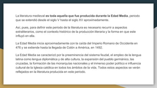 La literatura medieval es toda aquella que fue producida durante la Edad Media, periodo
que se extendió desde el siglo V hasta el siglo XV aproximadamente.
Así, pues, para definir este periodo de la literatura es necesario recurrir a aspectos
extraliterarios, como el contexto histórico de la producción literaria y la forma en que este
influyó en ella.
La Edad Media inicia aproximadamente con la caída del Imperio Romano de Occidente en
476 y se extiende hasta la llegada de Colón a América, en 1492.
La Edad Media se caracterizó por la preeminencia del sistema feudal, el empleo de la lengua
latina como lengua diplomática y de alta cultura, la expansión del pueblo germánico, las
cruzadas, la formación de las monarquías nacionales y el inmenso poder político e influencia
cultural de la Iglesia católica en todos los ámbitos de la vida. Todos estos aspectos se verán
reflejados en la literatura producida en este periodo.
 