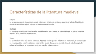 Características de la literatura medieval
Lengua
La lengua que servía de vehículo para la cultura era el latín, sin embargo, a partir de la Baja Edad Media
empiezan a proliferar textos escritos en las lenguas vernáculas.
Oralidad
La forma de difusión más común de las obras literarias era a través de los trovadores, ya que la inmensa
mayoría de la población no sabía leer.
Verso
La escritura en verso era la más cultivada. Además, puesto que era más fácil de memorizar, la composición
en verso ayudaba a los trovadores a recordar los textos. Subgéneros como la lírica, la oda, la elegía, la
égloga, el epitalamio, el romance o el soneto eran los más populares.
 