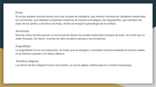 Prosa
En prosa estaban escritos textos como las novelas de caballería, que referían hazañas de caballeros medievales;
los cronicones, que relataban cuestiones históricas de manera cronológica; las hagiografías, que narraban las
vidas de los santos, o los libros de linaje, donde se recogía la genealogía de la nobleza.
Anonimato
Muchas obras de este periodo no se enmarcan dentro de nuestro tradicional concepto de autor, de modo que no
están firmadas. De hecho, muchas de ellas circularon gracias a los trovadores.
Originalidad
La originalidad no era una aspiración, de modo que se recogían y recreaban historias basadas en hechos reales,
en la tradición popular o en textos clásicos.
Temática religiosa
Los temas de tipo religioso fueron recurrentes, ya que la Iglesia católica ejercía un fuerte mecenazgo.
 