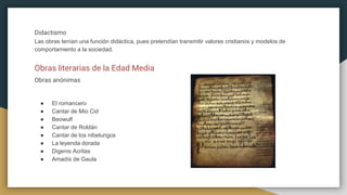 Didactismo
Las obras tenían una función didáctica, pues pretendían transmitir valores cristianos y modelos de
comportamiento a la sociedad.
Obras literarias de la Edad Media
Obras anónimas
● El romancero
● Cantar de Mio Cid
● Beowulf
● Cantar de Roldán
● Cantar de los nibelungos
● La leyenda dorada
● Digenis Acritas
● Amadís de Gaula
 