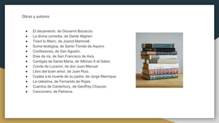 Obras y autores
● El decamerón, de Giovanni Bocaccio.
● La divina comedia, de Dante Aligheri.
● Tirant lo Blanc, de Joanot Martorell.
● Suma teológica, de Santo Tomás de Aquino.
● Confesiones, de San Agustín.
● Días de ira, de San Francisco de Asís.
● Cantigas de Santa María, de Alfonso X el Sabio.
● Conde de Lucanor, de don Juan Manuel.
● Libro del buen amor, de Juan Ruiz.
● Coplas a la muerte de su padre, de Jorge Manrique.
● La celestina, de Fernando de Rojas.
● Cuentos de Canterbury, de Geoffrey Chaucer.
● Cancionero, de Petrarca.
 