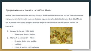 Ejemplos de textos literarios de la Edad Media
Aunque los autores medievales son muy escasos, debido esencialmente a que muchos de sus autores se
mantuvieron en el anonimato, podemos destacar algunos ejemplos de textos literarios de la Edad Media
que te pueden servir como guía para entender mejor las características de este periodo literario tan
importante:
1. Gonzalo de Berceo (1190-1264)
○ Milagros de Nuestra Señora
2. Alfonso X El Sabio (1221 - 1284):
○ El código de las siete partidas
○ Lapidario
○ Libros de ajedrez, dados y tablas
 