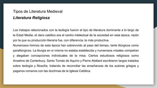 Tipos de Literatura Medieval
Literatura Religiosa
Los trabajos relacionados con la teología fueron el tipo de literatura dominante a lo largo de
la Edad Media; el clero católico era el centro intelectual de la sociedad en esta época, razón
por la que su producción literaria fue, con diferencia, la más productiva.
Numerosos himnos de esta época han sobrevivido al paso del tiempo, tanto litúrgicos como
paralitúrgicos. La liturgia en sí misma no estaba establecida y numerosos misales competían
y alegaban concepciones individuales de la misa. Ciertos estudiosos religiosos como
Anselmo de Canterbury, Santo Tomás de Aquino y Pierre Abélard escribieron largos tratados
sobre teología y filosofía, tratando de reconciliar las enseñanzas de los autores griegos y
paganos romanos con las doctrinas de la Iglesia Católica.
 