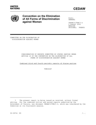 UNITED 
NATIONS CEDAW 
Convention on the Elimination 
of All Forms of Discrimination 
against Women 
Distr. 
GENERAL 
CEDAW/C/TUN/3-4 
2 August 2000 
ENGLISH 
ORIGINAL: FRENCH 
COMMITTEE ON THE ELIMINATION OF 
DISCRIMINATION AGAINST WOMEN 
CONSIDERATION OF REPORTS SUBMITTED BY STATES PARTIES UNDER 
ARTICLE 18 OF THE CONVENTION ON THE ELIMINATION OF ALL 
FORMS OF DISCRIMINATION AGAINST WOMEN 
Combined third and fourth periodic reports of States parties 
TUNISIA* 
_______________________ 
* The present report is being issued as received, without formal 
editing. For the combined initial and second reports submitted by the 
Government of Tunisia, see document CEDAW/C/TUN/1-2, which was considered by the 
Committee at its fourteenth session. 
00-58741 (E) /... 
 