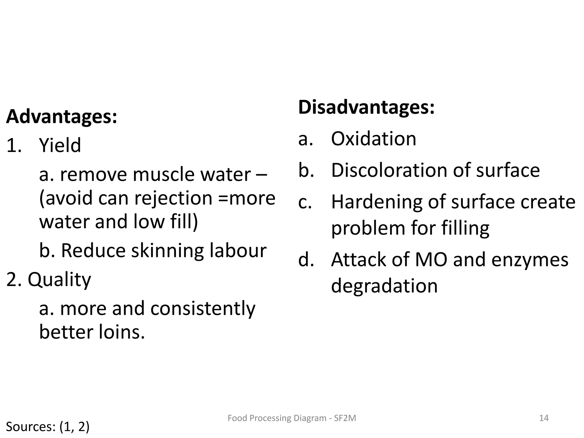 Disadvantages:OxidationDiscoloration of surfaceHardening of surface create problem for fillingAttack of MO and enzymes degradationAdvantages:Yielda. remove muscle water – (avoid can rejection =more water and low fill)b. Reduce skinning labour2. Qualitya. more and consistently better loins. 14Food Processing Diagram - SF2MSources: (1, 2)