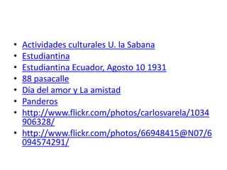 • Actividades culturales U. la Sabana
• Estudiantina
• Estudiantina Ecuador, Agosto 10 1931
• 88 pasacalle
• Día del amor y La amistad
• Panderos
• http://www.flickr.com/photos/carlosvarela/1034
  906328/
• http://www.flickr.com/photos/66948415@N07/6
  094574291/
 