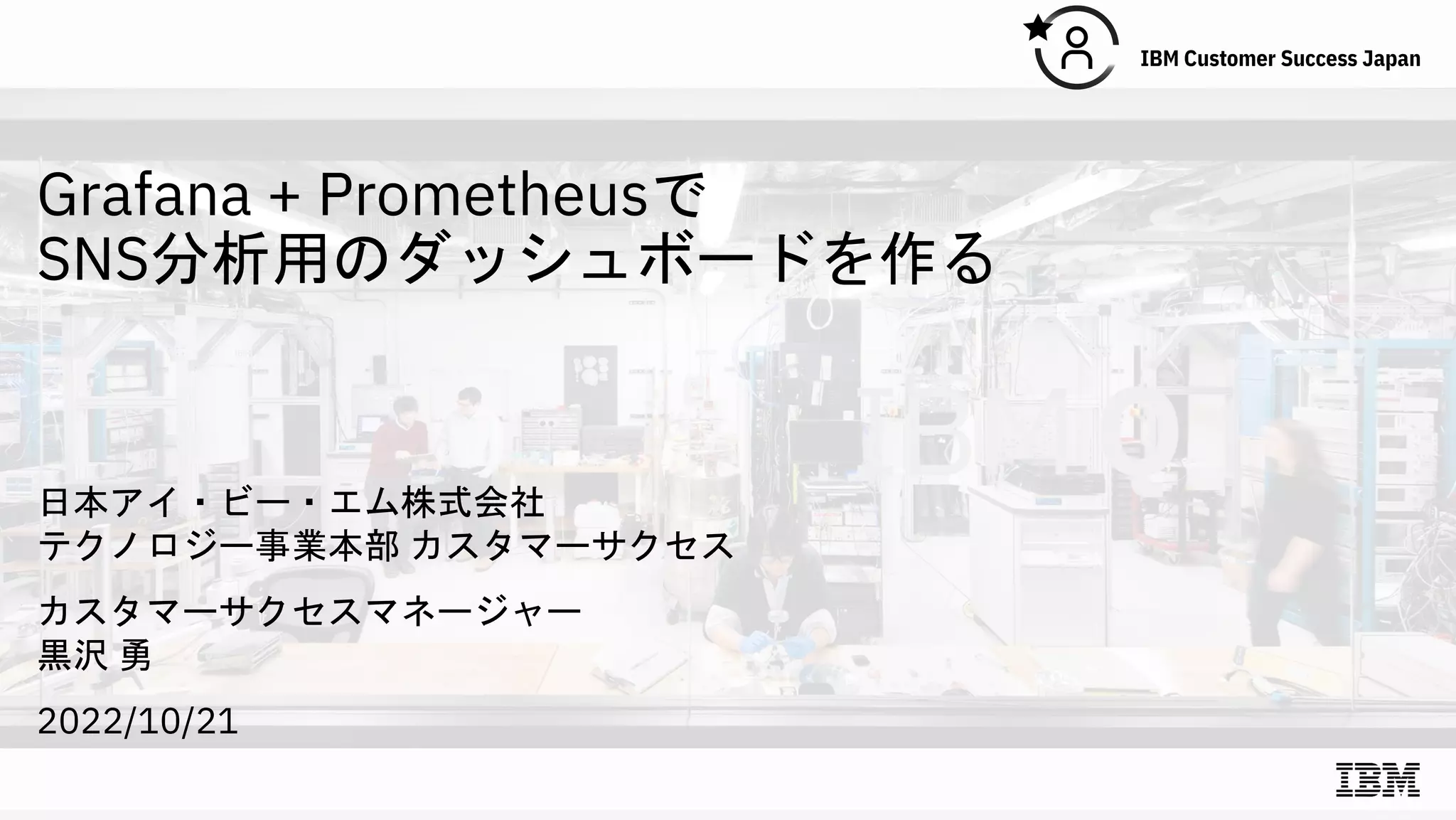 Grafana + Prometheusで
SNS分析用のダッシュボードを作る
日本アイ・ビー・エム株式会社
テクノロジー事業本部 カスタマーサクセス
カスタマーサクセスマネージャー
黒沢 勇
2022/10/21
 