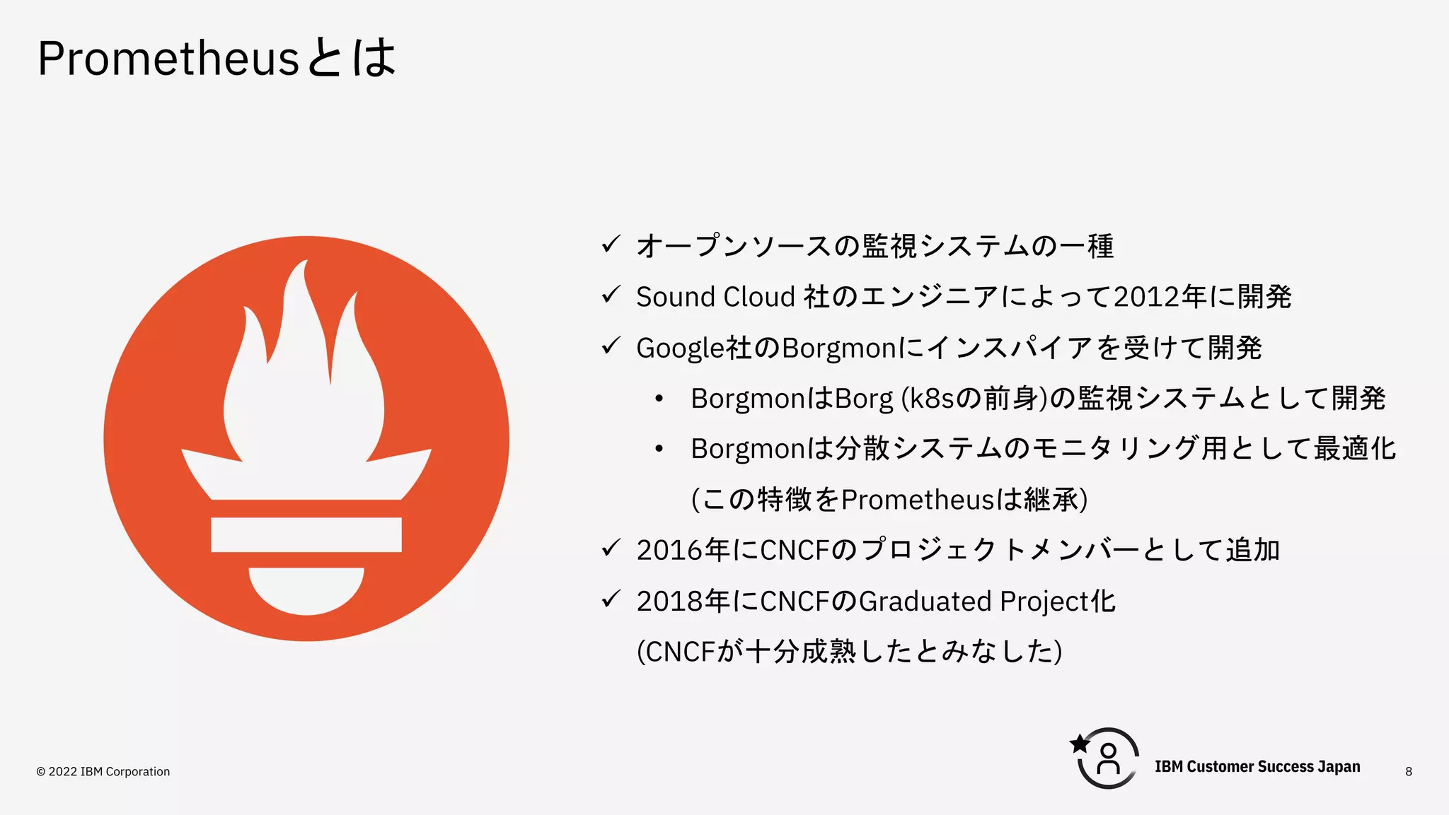 Prometheusとは
8
ü オープンソースの監視システムの一種
ü Sound Cloud 社のエンジニアによって2012年に開発
ü Google社のBorgmonにインスパイアを受けて開発
• BorgmonはBorg (k8sの前身)の監視システムとして開発
• Borgmonは分散システムのモニタリング用として最適化
(この特徴をPrometheusは継承)
ü 2016年にCNCFのプロジェクトメンバーとして追加
ü 2018年にCNCFのGraduated Project化
(CNCFが十分成熟したとみなした)
© 2022 IBM Corporation
 