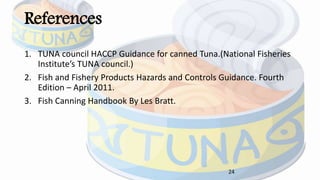 References
1. TUNA council HACCP Guidance for canned Tuna.(National Fisheries
Institute’s TUNA council.)
2. Fish and Fishery Products Hazards and Controls Guidance. Fourth
Edition – April 2011.
3. Fish Canning Handbook By Les Bratt.
24
 