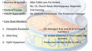 • Business & location – Albo TUNA cans Pvt limited.
No. 15, Church Road, Wennappuwa, Negombo.
• Product/Process - Fish Canning
• HACCP Team Leader - Mr. Dewseth Ferdinando. The Production Manager
• Core Team Members
1. Champika Ranawaka QC Manager( B.Sc and M.Sc in Food &
nutrition.)
2. Akila Viraj QC analyst (Diploma in Food Safety Mgt
Systems)
3. Vijith Vijayamuni Production Worker (B.Tec in UWU)
4
 