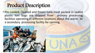 Product Description
• Pre‐cooked, cleaned and frozen tuna meat packed in sealed
plastic loin bags are shipped from primary processing
facilities operating in different locations about the world to
a secondary processing facility for canning.
6
 