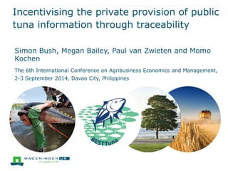 Incentivising the private provision of public tuna information through traceability 
Simon Bush, Megan Bailey, Paul van Zwieten and Momo Kochen 
The 6th International Conference on Agribusiness Economics and Management, 2-3 September 2014, Davao City, Philippines  