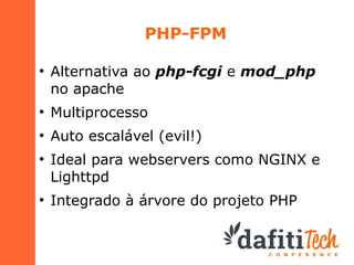 PHP-FPM
●

Alternativa ao php-fcgi e mod_php
no apache

●

Multiprocesso

●

Auto escalável (evil!)

●

●

Ideal para webservers como NGINX e
Lighttpd
Integrado à árvore do projeto PHP

 