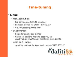 Fine-tuning
●

Linux
–

max_open_files:
●

●

Pode ser ajustar via ulimit -n 8192, ou

●

–

Pra servidores, de 8192 pra cima!
Via /etc/security/limits.conf

ip_conntrack:
●

●

–

Se puder desabilitar, melhor
Caso não, deixar o máximo possível, ex:
sysctl net.ipv4.netfilter.ip_conntrack_max=65535

local_port_range
●

sysctl -w net.ipv4.ip_local_port_range="9000 65535”

 