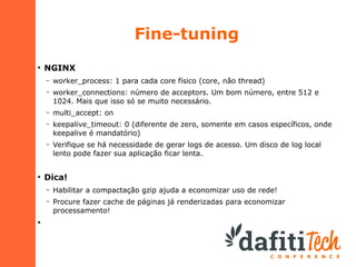 Fine-tuning
●

NGINX
–
–

worker_connections: número de acceptors. Um bom número, entre 512 e
1024. Mais que isso só se muito necessário.

–

multi_accept: on

–

keepalive_timeout: 0 (diferente de zero, somente em casos específicos, onde
keepalive é mandatório)

–

●

worker_process: 1 para cada core físico (core, não thread)

Verifique se há necessidade de gerar logs de acesso. Um disco de log local
lento pode fazer sua aplicação ficar lenta.

Dica!
–
–

●

Habilitar a compactação gzip ajuda a economizar uso de rede!
Procure fazer cache de páginas já renderizadas para economizar
processamento!

 