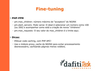 Fine-tuning
●

PHP-FPM
–
–

pm.start_servers: Pode variar. O ideal é selecionar um número como 100
(ou 200) e acompanhar como está a criação de novos “childrens”

–

●

pm.max_children: número máximo de “acceptors” do NGINX

pm.max_requests: O seu valor do max_children é o limite aqui.

Dicas:
–

Efetuar code caching, com PHP APC!

–

Use o módulo proxy_cache do NGINX para evitar processamento
desnecessário, cacheando páginas menos voláteis.

 