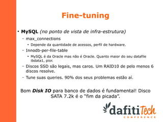 Fine-tuning
●

MySQL (no ponto de vista de infra-estrutura)
–

max_connections
●

–

Depende da quantidade de acessos, perfil de hardware.

Innodb-per-file-table
●

MySQL é da Oracle mas não é Oracle. Quanto maior do seu datafile
ibdata1, pior.

–

Discos SSD são legais, mas caros. Um RAID10 de pelo menos 6
discos resolve.

–

Tune suas queries. 90% dos seus problemas estão aí.

Bom Disk IO para banco de dados é fundamental! Disco
SATA 7.2k é o “fim da picada”.

 