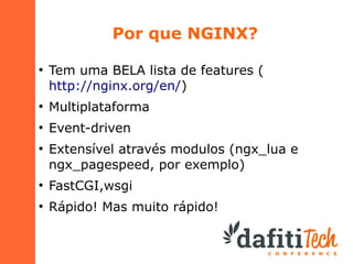 Por que NGINX?
●

Tem uma BELA lista de features (
http://nginx.org/en/)

●

Multiplataforma

●

Event-driven

●

Extensível através modulos (ngx_lua e
ngx_pagespeed, por exemplo)

●

FastCGI,wsgi

●

Rápido! Mas muito rápido!

 