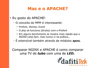 Mas e o APACHE?
●

Eu gosto do APACHE!
–

O conceito do MPM é interessante:
●

Prefork, Worker, Event

●

O php só funciona (direito) com o Prefork

●

–

Em alguns benchmarks se mostra mais rápido que o
NGINX+php-fpm, mas nunca vi na prática...

É extensível também através de módulos apxs.

Comparar NGINX e APACHE é como comparar
uma TV de tubo com uma de LED.

 
