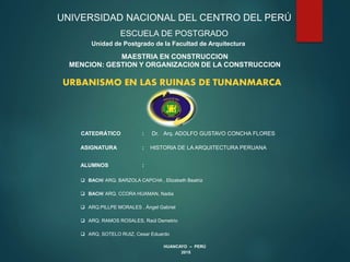 UNIVERSIDAD NACIONAL DEL CENTRO DEL PERÚ
ESCUELA DE POSTGRADO
Unidad de Postgrado de la Facultad de Arquitectura
MAESTRIA EN CONSTRUCCION
MENCION: GESTION Y ORGANIZACIÓN DE LA CONSTRUCCION
HUANCAYO – PERÚ
2015
CATEDRÁTICO : Dr. Arq. ADOLFO GUSTAVO CONCHA FLORES
ASIGNATURA : HISTORIA DE LA ARQUITECTURA PERUANA
ALUMNOS :
 BACH/ ARQ. BARZOLA CAPCHA , Elizabeth Beatriz
 BACH/ ARQ. CCORA HUAMAN, Nadia
 ARQ.PILLPE MORALES , Ángel Gabriel
 ARQ. RAMOS ROSALES, Raúl Demetrio
 ARQ. SOTELO RUIZ, Cesar Eduardo
URBANISMO EN LAS RUINAS DE TUNANMARCA
 