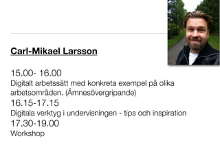 Carl-Mikael Larsson

15.00- 16.00
Digitalt arbetssätt med konkreta exempel på olika
arbetsområden. (Ämnesövergripande)
16.15-17.15
Digitala verktyg i undervisningen - tips och inspiration
17.30-19.00
Workshop
 