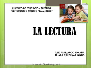 INSTITUTO DE EDUCACIÓN SUPERIOR
TECNOLOGICO PÚBLICO “LA MERCED”




                 LA LECTURA
                                       TUNCAR HUAROC ROXANA
                                       TEJADA CARDENAS INGRID



                La Merced – Chanchamayo 2012
 