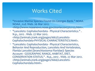 Works Cited
∗ "Invasive Marine Species Found On Georges Bank.” NOAA.
  NOAA , n.d. Web. 26 Mar 2012.
  <http://www.noaanews.noaa.gov/stories2003/s2125.htm>.
∗ "Lancelets: Cephalochordata - Physical Characteristics." .
  N.p., 2012 . Web. 27 Mar 2012.
  <http://animals.jrank.org/pages/1662/Lancelets-
  Cephalochordata-PHYSICAL-CHARACTERISTICS.html>.
∗ "Lancelets: Cephalochordata - Physical Characteristics,
  Behavior And Reproduction, Lancelets And Vertebrates,
  Florida Lancelet (branchiostoma Floridae): Species
  Account - GEOGRAPHIC RANGE, HABITAT, DIET,
  CONSERVATION STATUS." . N.p., 2012 . Web. 27 Mar 2012.
  <http://animals.jrank.org/pages/1666/Lancelets-
  Cephalochordata.html>.
 