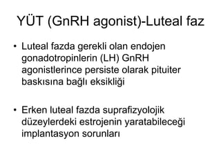 YÜT (GnRH agonist)-Luteal faz
• Luteal fazda gerekli olan endojen
gonadotropinlerin (LH) GnRH
agonistlerince persiste olarak pituiter
baskısına bağlı eksikliği
• Erken luteal fazda suprafizyolojik
düzeylerdeki estrojenin yaratabileceği
implantasyon sorunları
 