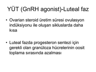 YÜT (GnRH agonist)-Luteal faz
• Ovarian steroid üretim süresi ovulasyon
indüksiyonu ile oluşan sikluslarda daha
kısa
• Luteal fazda progesteron sentezi için
gerekli olan granüloza hücrelerinin oosit
toplama sırasında azalması
 