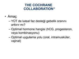 • Amaç
– YÜT de luteal faz desteği gebelik oranını
arttırır mı?
– Optimal hormone hangisi (hCG, progesteron,
veya kombinasyonu)
– Optimal uygulama yolu (oral, intramusküler,
vajinal)
 