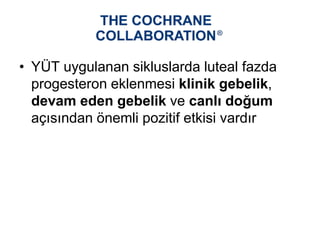 • YÜT uygulanan sikluslarda luteal fazda
progesteron eklenmesi klinik gebelik,
devam eden gebelik ve canlı doğum
açısından önemli pozitif etkisi vardır
 