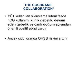 • YÜT kullanılan sikluslarda luteal fazda
hCG kullanımı klinik gebelik, devam
eden gebelik ve canlı doğum açısından
önemli pozitif etkisi vardır
• Ancak ciddi oranda OHSS riskini arttırır
 
