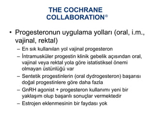 • Progesteronun uygulama yolları (oral, i.m.,
vajinal, rektal)
– En sık kullanılan yol vajinal progesteron
– İntramusküler progestin klinik gebelik açısından oral,
vajinal veya rektal yola göre istatistiksel önemi
olmayan üstünlüğü var
– Sentetik progestinlerin (oral dydrogesteron) başarısı
doğal progestinlere göre daha fazla
– GnRH agonist + progesteron kullanımı yeni bir
yaklaşım olup başarılı sonuçlar vermektedir
– Estrojen eklenmesinin bir faydası yok
 