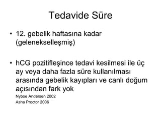 Tedavide Süre
• 12. gebelik haftasına kadar
(gelenekselleşmiş)
• hCG pozitifleşince tedavi kesilmesi ile üç
ay veya daha fazla süre kullanılması
arasında gebelik kayıpları ve canlı doğum
açısından fark yok
Nyboe Andersen 2002
Asha Proctor 2006
 