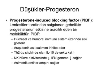 Düşükler-Progesteron
• Progesterone-induced blocking factor (PIBF):
Lenfositler tarafından salgılanan gebelikte
progesteronun etkisine aracılık eden bir
moleküldür. PIBF:
– Hücresel ve humoral immune sistem üzerinde etki
gösterir
– Araşidonik asit salımını inhibe eder
– Th2-tip sitokinde olan IL-10 de sekiz kat ↑
– NK hücre aktivitesinde ↓, IFN gamma ↓ sağlar
– Asimetrik antikor artışını sağlar
 