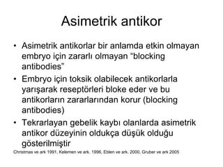 Asimetrik antikor
• Asimetrik antikorlar bir anlamda etkin olmayan
embryo için zararlı olmayan “blocking
antibodies”
• Embryo için toksik olabilecek antikorlarla
yarışarak reseptörleri bloke eder ve bu
antikorların zararlarından korur (blocking
antibodies)
• Tekrarlayan gebelik kaybı olanlarda asimetrik
antikor düzeyinin oldukça düşük olduğu
gösterilmiştir
Christmas ve ark 1991, Kelemen ve ark. 1996, Eblen ve ark. 2000, Gruber ve ark 2005
 