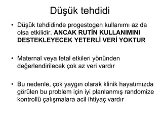 Düşük tehdidi
• Düşük tehdidinde progestogen kullanımı az da
olsa etkilidir. ANCAK RUTİN KULLANIMINI
DESTEKLEYECEK YETERLİ VERİ YOKTUR
• Maternal veya fetal etkileri yönünden
değerlendirilecek çok az veri vardır
• Bu nedenle, çok yaygın olarak klinik hayatımızda
görülen bu problem için iyi planlanmış randomize
kontrollü çalışmalara acil ihtiyaç vardır
 