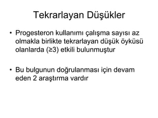 Tekrarlayan Düşükler
• Progesteron kullanımı çalışma sayısı az
olmakla birlikte tekrarlayan düşük öyküsü
olanlarda (≥3) etkili bulunmuştur
• Bu bulgunun doğrulanması için devam
eden 2 araştırma vardır
 