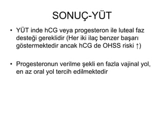 SONUÇ-YÜT
• YÜT inde hCG veya progesteron ile luteal faz
desteği gereklidir (Her iki ilaç benzer başarı
göstermektedir ancak hCG de OHSS riski ↑)
• Progesteronun verilme şekli en fazla vajinal yol,
en az oral yol tercih edilmektedir
 