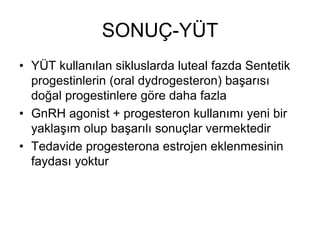 SONUÇ-YÜT
• YÜT kullanılan sikluslarda luteal fazda Sentetik
progestinlerin (oral dydrogesteron) başarısı
doğal progestinlere göre daha fazla
• GnRH agonist + progesteron kullanımı yeni bir
yaklaşım olup başarılı sonuçlar vermektedir
• Tedavide progesterona estrojen eklenmesinin
faydası yoktur
 