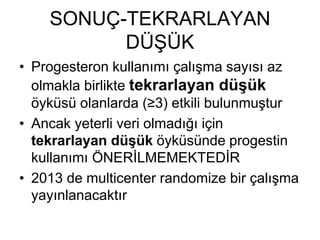 SONUÇ-TEKRARLAYAN
DÜŞÜK
• Progesteron kullanımı çalışma sayısı az
olmakla birlikte tekrarlayan düşük
öyküsü olanlarda (≥3) etkili bulunmuştur
• Ancak yeterli veri olmadığı için
tekrarlayan düşük öyküsünde progestin
kullanımı ÖNERİLMEMEKTEDİR
• 2013 de multicenter randomize bir çalışma
yayınlanacaktır
 