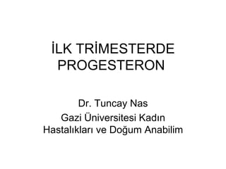 İLK TRİMESTERDE
PROGESTERON
Dr. Tuncay Nas
Gazi Üniversitesi Kadın
Hastalıkları ve Doğum Anabilim
 