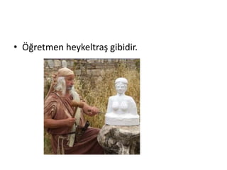 • Öğretmen heykeltraş gibidir.
 