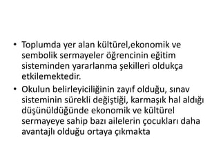 • Toplumda yer alan kültürel,ekonomik ve
sembolik sermayeler öğrencinin eğitim
sisteminden yararlanma şekilleri oldukça
etkilemektedir.
• Okulun belirleyiciliğinin zayıf olduğu, sınav
sisteminin sürekli değiştiği, karmaşık hal aldığı
düşünüldüğünde ekonomik ve kültürel
sermayeye sahip bazı ailelerin çocukları daha
avantajlı olduğu ortaya çıkmakta
 